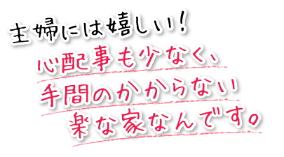 主婦には嬉しい!心配事も少なく、手間のかからない楽な家なんです。