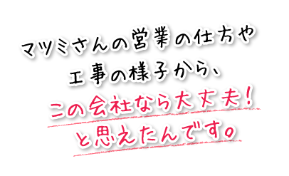 マツミさんの営業の仕方や工事の様子から、この会社なら大丈夫!と思えたんです。