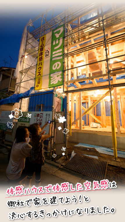 体感ハウスで体感した空気感は、御社で家を建てよう!と決心するきっかけになりました。
