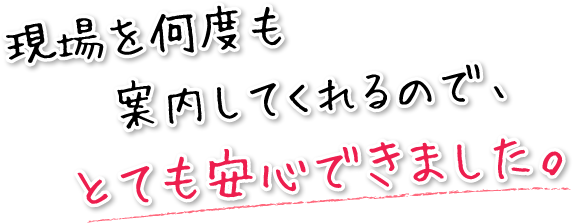 現場を何度も案内してくれるので、とても安心できました。